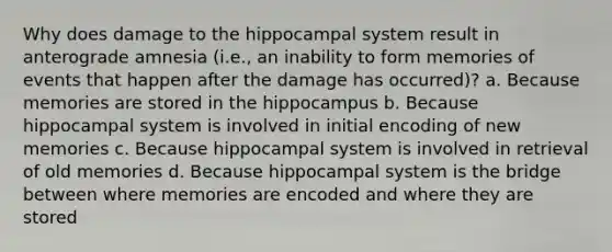 Why does damage to the hippocampal system result in anterograde amnesia (i.e., an inability to form memories of events that happen after the damage has occurred)? a. Because memories are stored in the hippocampus b. Because hippocampal system is involved in initial encoding of new memories c. Because hippocampal system is involved in retrieval of old memories d. Because hippocampal system is the bridge between where memories are encoded and where they are stored