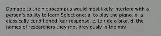 Damage to the hippocampus would most likely interfere with a person's ability to learn Select one: a. to play the piano. b. a classically conditioned fear response. c. to ride a bike. d. the names of researchers they met previously in the day.