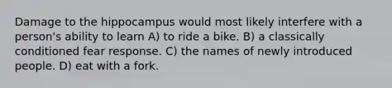 Damage to the hippocampus would most likely interfere with a person's ability to learn A) to ride a bike. B) a classically conditioned fear response. C) the names of newly introduced people. D) eat with a fork.