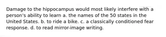 Damage to the hippocampus would most likely interfere with a person's ability to learn a. the names of the 50 states in the United States. b. to ride a bike. c. a classically conditioned fear response. d. to read mirror-image writing.