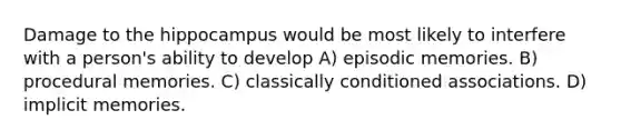 Damage to the hippocampus would be most likely to interfere with a person's ability to develop A) episodic memories. B) procedural memories. C) classically conditioned associations. D) implicit memories.