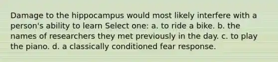 Damage to the hippocampus would most likely interfere with a person's ability to learn Select one: a. to ride a bike. b. the names of researchers they met previously in the day. c. to play the piano. d. a classically conditioned fear response.