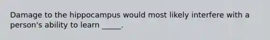 Damage to the hippocampus would most likely interfere with a person's ability to learn _____.