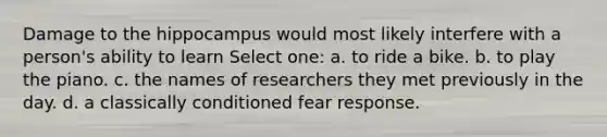 Damage to the hippocampus would most likely interfere with a person's ability to learn Select one: a. to ride a bike. b. to play the piano. c. the names of researchers they met previously in the day. d. a classically conditioned fear response.