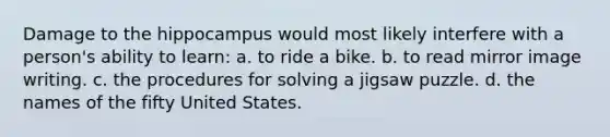 Damage to the hippocampus would most likely interfere with a person's ability to learn: a. to ride a bike. b. to read mirror image writing. c. the procedures for solving a jigsaw puzzle. d. the names of the fifty United States.