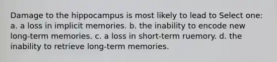 Damage to the hippocampus is most likely to lead to Select one: a. a loss in implicit memories. b. the inability to encode new long-term memories. c. a loss in short-term ruemory. d. the inability to retrieve long-term memories.