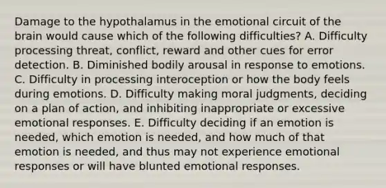 Damage to the hypothalamus in the emotional circuit of the brain would cause which of the following difficulties? A. Difficulty processing threat, conflict, reward and other cues for error detection. B. Diminished bodily arousal in response to emotions. C. Difficulty in processing interoception or how the body feels during emotions. D. Difficulty making moral judgments, deciding on a plan of action, and inhibiting inappropriate or excessive emotional responses. E. Difficulty deciding if an emotion is needed, which emotion is needed, and how much of that emotion is needed, and thus may not experience emotional responses or will have blunted emotional responses.