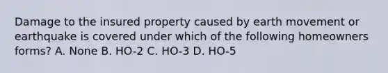 Damage to the insured property caused by earth movement or earthquake is covered under which of the following homeowners forms? A. None B. HO-2 C. HO-3 D. HO-5