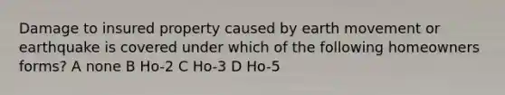 Damage to insured property caused by earth movement or earthquake is covered under which of the following homeowners forms? A none B Ho-2 C Ho-3 D Ho-5