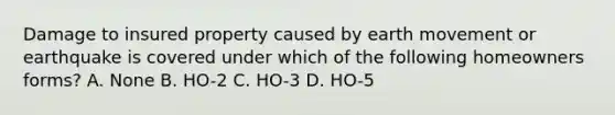 Damage to insured property caused by earth movement or earthquake is covered under which of the following homeowners forms? A. None B. HO-2 C. HO-3 D. HO-5