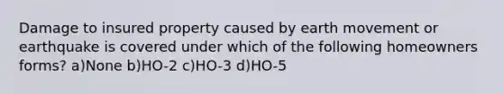 Damage to insured property caused by earth movement or earthquake is covered under which of the following homeowners forms? a)None b)HO-2 c)HO-3 d)HO-5