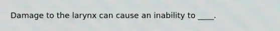 Damage to the larynx can cause an inability to ____.