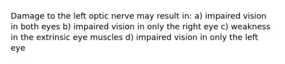 Damage to the left optic nerve may result in: a) impaired vision in both eyes b) impaired vision in only the right eye c) weakness in the extrinsic eye muscles d) impaired vision in only the left eye