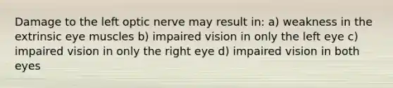 Damage to the left optic nerve may result in: a) weakness in the extrinsic eye muscles b) impaired vision in only the left eye c) impaired vision in only the right eye d) impaired vision in both eyes