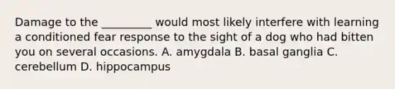 Damage to the _________ would most likely interfere with learning a conditioned fear response to the sight of a dog who had bitten you on several occasions. A. amygdala B. basal ganglia C. cerebellum D. hippocampus