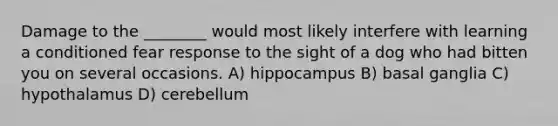 Damage to the ________ would most likely interfere with learning a conditioned fear response to the sight of a dog who had bitten you on several occasions. A) hippocampus B) basal ganglia C) hypothalamus D) cerebellum