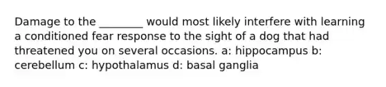 Damage to the ________ would most likely interfere with learning a conditioned fear response to the sight of a dog that had threatened you on several occasions. a: hippocampus b: cerebellum c: hypothalamus d: basal ganglia