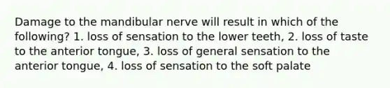 Damage to the mandibular nerve will result in which of the following? 1. loss of sensation to the lower teeth, 2. loss of taste to the anterior tongue, 3. loss of general sensation to the anterior tongue, 4. loss of sensation to the soft palate