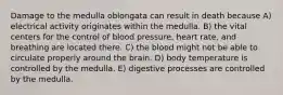 Damage to the medulla oblongata can result in death because A) electrical activity originates within the medulla. B) the vital centers for the control of blood pressure, heart rate, and breathing are located there. C) the blood might not be able to circulate properly around the brain. D) body temperature is controlled by the medulla. E) digestive processes are controlled by the medulla.