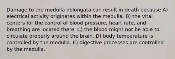 Damage to the medulla oblongata can result in death because A) electrical activity originates within the medulla. B) the vital centers for the control of blood pressure, heart rate, and breathing are located there. C) the blood might not be able to circulate properly around the brain. D) body temperature is controlled by the medulla. E) digestive processes are controlled by the medulla.