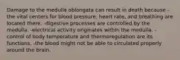 Damage to the medulla oblongata can result in death because -the vital centers for blood pressure, heart rate, and breathing are located there. -digestive processes are controlled by the medulla. -electrical activity originates within the medulla. -control of body temperature and thermoregulation are its functions. -the blood might not be able to circulated properly around the brain.