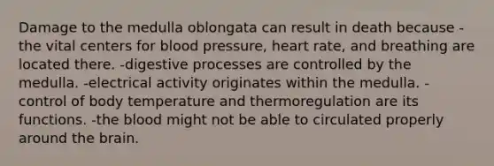 Damage to the medulla oblongata can result in death because -the vital centers for <a href='https://www.questionai.com/knowledge/kD0HacyPBr-blood-pressure' class='anchor-knowledge'>blood pressure</a>, heart rate, and breathing are located there. -digestive processes are controlled by the medulla. -electrical activity originates within the medulla. -control of body temperature and thermoregulation are its functions. -<a href='https://www.questionai.com/knowledge/k7oXMfj7lk-the-blood' class='anchor-knowledge'>the blood</a> might not be able to circulated properly around <a href='https://www.questionai.com/knowledge/kLMtJeqKp6-the-brain' class='anchor-knowledge'>the brain</a>.