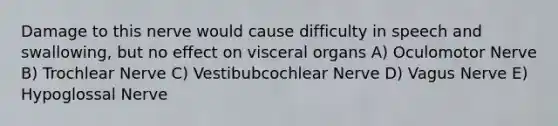 Damage to this nerve would cause difficulty in speech and swallowing, but no effect on visceral organs A) Oculomotor Nerve B) Trochlear Nerve C) Vestibubcochlear Nerve D) Vagus Nerve E) Hypoglossal Nerve