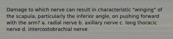 Damage to which nerve can result in characteristic "winging" of the scapula, particularly the inferior angle, on pushing forward with the arm? a. radial nerve b. axillary nerve c. long thoracic nerve d. intercostobrachial nerve