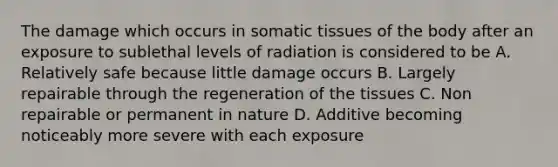 The damage which occurs in somatic tissues of the body after an exposure to sublethal levels of radiation is considered to be A. Relatively safe because little damage occurs B. Largely repairable through the regeneration of the tissues C. Non repairable or permanent in nature D. Additive becoming noticeably more severe with each exposure