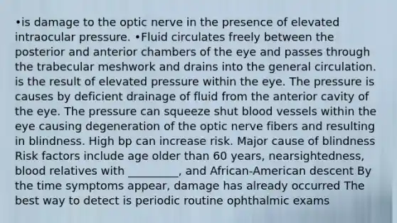 •is damage to the optic nerve in the presence of elevated intraocular pressure. •Fluid circulates freely between the posterior and anterior chambers of the eye and passes through the trabecular meshwork and drains into the general circulation. is the result of elevated pressure within the eye. The pressure is causes by deficient drainage of fluid from the anterior cavity of the eye. The pressure can squeeze shut blood vessels within the eye causing degeneration of the optic nerve fibers and resulting in blindness. High bp can increase risk. Major cause of blindness Risk factors include age older than 60 years, nearsightedness, blood relatives with _________, and African-American descent By the time symptoms appear, damage has already occurred The best way to detect is periodic routine ophthalmic exams