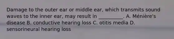 Damage to the outer ear or middle ear, which transmits sound waves to the inner ear, may result in __________. A. Ménière's disease B. conductive hearing loss C. otitis media D. sensorineural hearing loss