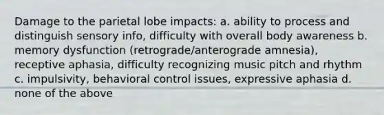 Damage to the parietal lobe impacts: a. ability to process and distinguish sensory info, difficulty with overall body awareness b. memory dysfunction (retrograde/anterograde amnesia), receptive aphasia, difficulty recognizing music pitch and rhythm c. impulsivity, behavioral control issues, expressive aphasia d. none of the above