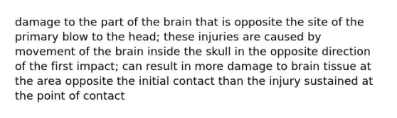 damage to the part of the brain that is opposite the site of the primary blow to the head; these injuries are caused by movement of the brain inside the skull in the opposite direction of the first impact; can result in more damage to brain tissue at the area opposite the initial contact than the injury sustained at the point of contact