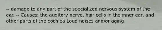 -- damage to any part of the specialized nervous system of the ear. -- Causes: the auditory nerve, hair cells in the inner ear, and other parts of the cochlea Loud noises and/or aging