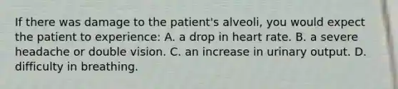 If there was damage to the​ patient's alveoli, you would expect the patient to​ experience: A. a drop in heart rate. B. a severe headache or double vision. C. an increase in urinary output. D. difficulty in breathing.