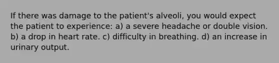 If there was damage to the patient's alveoli, you would expect the patient to experience: a) a severe headache or double vision. b) a drop in heart rate. c) difficulty in breathing. d) an increase in urinary output.