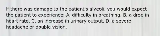 If there was damage to the​ patient's alveoli, you would expect the patient to​ experience: A. difficulty in breathing. B. a drop in heart rate. C. an increase in urinary output. D. a severe headache or double vision.