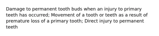 Damage to permanent tooth buds when an injury to primary teeth has occurred; Movement of a tooth or teeth as a result of premature loss of a primary tooth; Direct injury to permanent teeth