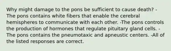 Why might damage to the pons be sufficient to cause death? -The pons contains white fibers that enable the cerebral hemispheres to communicate with each other. -The pons controls the production of hormones that regulate pituitary gland cells. -The pons contains the pneumotaxic and apneustic centers. -All of the listed responses are correct.