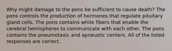 Why might damage to the pons be sufficient to cause death? The pons controls the production of hormones that regulate pituitary gland cells. The pons contains white fibers that enable the cerebral hemispheres to communicate with each other. The pons contains the pneumotaxic and apneustic centers. All of the listed responses are correct.