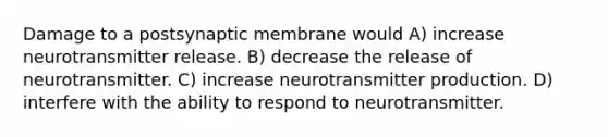 Damage to a postsynaptic membrane would A) increase neurotransmitter release. B) decrease the release of neurotransmitter. C) increase neurotransmitter production. D) interfere with the ability to respond to neurotransmitter.