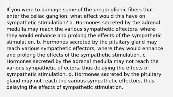 If you were to damage some of the preganglionic fibers that enter the celiac ganglion, what effect would this have on sympathetic stimulation? a. Hormones secreted by the adrenal medulla may reach the various sympathetic effectors, where they would enhance and prolong the effects of the sympathetic stimulation. b. Hormones secreted by the pituitary gland may reach various sympathetic effectors, where they would enhance and prolong the effects of the sympathetic stimulation. c. Hormones secreted by the adrenal medulla may not reach the various sympathetic effectors, thus delaying the effects of sympathetic stimulation. d. Hormones secreted by the pituitary gland may not reach the various sympathetic effectors, thus delaying the effects of sympathetic stimulation.