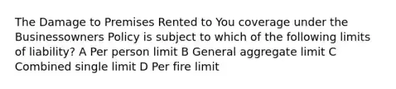 The Damage to Premises Rented to You coverage under the Businessowners Policy is subject to which of the following limits of liability? A Per person limit B General aggregate limit C Combined single limit D Per fire limit