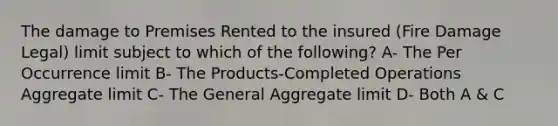 The damage to Premises Rented to the insured (Fire Damage Legal) limit subject to which of the following? A- The Per Occurrence limit B- The Products-Completed Operations Aggregate limit C- The General Aggregate limit D- Both A & C