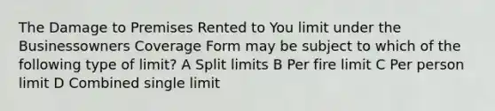 The Damage to Premises Rented to You limit under the Businessowners Coverage Form may be subject to which of the following type of limit? A Split limits B Per fire limit C Per person limit D Combined single limit