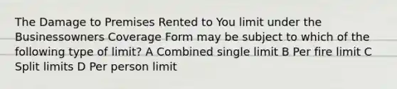 The Damage to Premises Rented to You limit under the Businessowners Coverage Form may be subject to which of the following type of limit? A Combined single limit B Per fire limit C Split limits D Per person limit