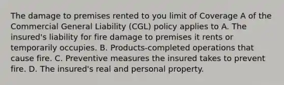 The damage to premises rented to you limit of Coverage A of the Commercial General Liability (CGL) policy applies to A. The insured's liability for fire damage to premises it rents or temporarily occupies. B. Products-completed operations that cause fire. C. Preventive measures the insured takes to prevent fire. D. The insured's real and personal property.