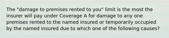 The "damage to premises rented to you" limit is the most the insurer will pay under Coverage A for damage to any one premises rented to the named insured or temporarily occupied by the named insured due to which one of the following causes?