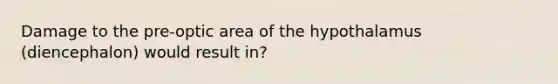 Damage to the pre-optic area of the hypothalamus (diencephalon) would result in?