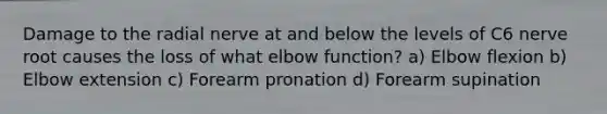 Damage to the radial nerve at and below the levels of C6 nerve root causes the loss of what elbow function? a) Elbow flexion b) Elbow extension c) Forearm pronation d) Forearm supination